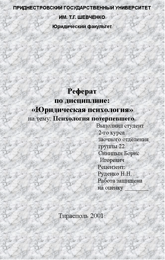 Подпись: ПРИДНЕСТРОВСКИЙ ГОСУДАРСТВЕННЫЙ УНИВЕРСИТЕТ
ИМ. Т.Г. ШЕВЧЕНКО
Юридический факультет






Реферат
по дисциплине: 
«Юридическая психология»
на тему: Психология потерпевшего.
								Выполнил студент
2-го курса
заочного отделения
группы 22
Синицын Борис
 Игоревич
Рецензент:
Руденко Н.Н.
Работа защищена
на оценку ________



Тирасполь 2001.
